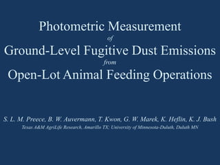 Photometric Measurement
of
Ground-Level Fugitive Dust Emissions
from
Open-Lot Animal Feeding Operations
S. L. M. Preece, B. W. Auvermann, T. Kwon, G. W. Marek, K. Heflin, K. J. Bush
Texas A&M AgriLife Research, Amarillo TX; University of Minnesota-Duluth, Duluth MN
 