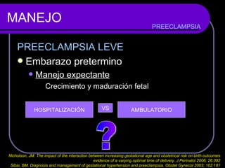 MANEJO PREECLAMPSIA LEVE Embarazo pretermino Manejo expectante Crecimiento y maduración fetal PREECLAMPSIA HOSPITALIZACIÓN VS AMBULATORIO ? Nicholson, JM. The impact of the interaction between increasing gestational age and obstetrical risk on birth outcomes  evidence of a varying optimal time of delivery. J Perinatol 2006; 26:392  Sibai, BM. Diagnosis and management of gestational hypertension and preeclampsia. Obstet Gynecol 2003; 102:181  