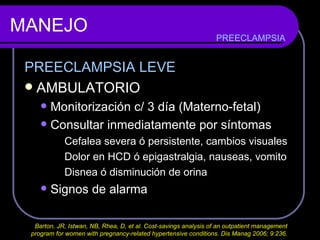 MANEJO PREECLAMPSIA LEVE AMBULATORIO Monitorización c/ 3 día (Materno-fetal) Consultar inmediatamente por síntomas Cefalea severa ó persistente, cambios visuales Dolor en HCD ó epigastralgia, nauseas, vomito Disnea ó disminución de orina Signos de alarma PREECLAMPSIA Barton, JR, Istwan, NB, Rhea, D, et al. Cost-savings analysis of an outpatient management  program for women with pregnancy-related hypertensive conditions. Dis Manag 2006; 9:236.  
