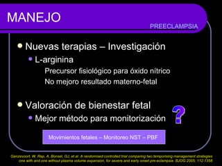 MANEJO Nuevas terapias – Investigación  L-arginina  Precursor fisiológico para óxido nítrico No mejoro resultado materno-fetal Valoración de bienestar fetal Mejor método para monitorización ? Movimientos fetales – Monitoreo NST – PBF  PREECLAMPSIA Ganzevoort, W, Rep, A, Bonsel, GJ, et al. A randomised controlled trial comparing two temporising management strategies  one with and one without plasma volume expansion, for severe and early onset pre-eclampsia. BJOG 2005; 112:1358  