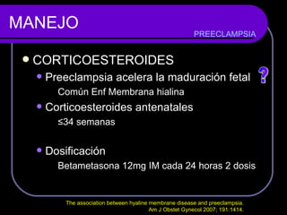 MANEJO CORTICOESTEROIDES Preeclampsia acelera la maduración fetal Común Enf Membrana hialina Corticoesteroides antenatales ≤ 34 semanas Dosificación Betametasona 12mg IM cada 24 horas 2 dosis  PREECLAMPSIA ? The association between hyaline membrane disease and preeclampsia.  Am J Obstet Gynecol 2007; 191:1414.  