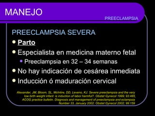 MANEJO PREECLAMPSIA SEVERA Parto Especialista en medicina materno fetal Preeclampsia en 32 – 34 semanas No hay indicación de cesárea inmediata Inducción ó maduración cervical PREECLAMPSIA Alexander, JM, Bloom, SL, McIntire, DD, Leveno, KJ. Severe preeclampsia and the very  low birth weight infant: is induction of labor harmful?. Obstet Gynecol 1999; 93:485   ACOG practice bulletin. Diagnosis and management of preeclampsia and eclampsia  Number 33, January 2002. Obstet Gynecol 2002; 99:159  