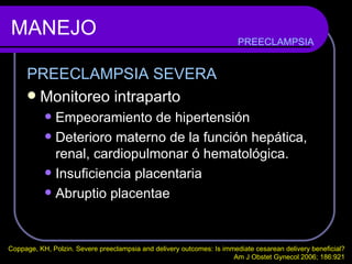 MANEJO PREECLAMPSIA SEVERA Monitoreo intraparto Empeoramiento de hipertensión Deterioro materno de la función hepática, renal, cardiopulmonar ó hematológica. Insuficiencia placentaria  Abruptio placentae PREECLAMPSIA Coppage, KH, Polzin. Severe preeclampsia and delivery outcomes: Is immediate cesarean delivery beneficial?  Am J Obstet Gynecol 2006; 186:921  