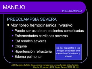 MANEJO PREECLAMPSIA SEVERA Monitoreo hemodinámica invasivo Puede ser usado en pacientes complicadas Enfermedades cardiacas severas Enf renales severas Oliguria  Hipertensión refractaria Edema pulmonar PREECLAMPSIA No ser expuestas a los  riesgos asociados con cateterización arterial y  venosa ACOG practice bulletin. Diagnosis and management of preeclampsia and eclampsia.  Number 33, January 2002. Obstet Gynecol 2002; 99:159.  
