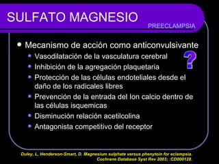 SULFATO MAGNESIO Mecanismo de acción como anticonvulsivante Vasodilatación de la vasculatura cerebral Inhibición de la agregación plaquetaria Protección de las células endoteliales desde el daño de los radicales libres Prevención de la entrada del Ion calcio dentro de las células isquemicas Disminución relación acetilcolina Antagonista competitivo del receptor  PREECLAMPSIA Duley, L, Henderson-Smart, D. Magnesium sulphate versus phenytoin for eclampsia.  Cochrane Database Syst Rev 2003; :CD000128.  ? 