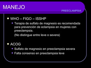 MANEJO WHO – FIGO – ISSHP  Terapia de sulfato de magnesio es recomendada para prevención de eclampsia en mujeres con preeclampsia. (No distingue entre leve o severa) ACOG Sulfato de magnesio en preeclampsia severa  Falta consenso en preeclampsia leve PREECLAMPSIA 