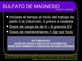 SULFATO DE MAGNESIO Iniciado al tiempo al inicio del trabajo de parto ó la inducción, ó previo a cesárea Dosis de carga es de 4 – 6 gramos EV Dosis de mantenimiento 1-3gr por hora PREECLAMPSIA RECOMENDADO: DOSIS DE CARGA 6 GRS EV EN 15-20 MINUTOS  DOSIS MANTENIMIENTO 2 GRS/HR EN INFUSIÓN CONTINUA Sibai, BM. Magnesium sulfate prophylaxis in preeclampsia: Lessons learned from recent trials. Am J Obstet Gynecol 2004  ACOG practice bulletin. Diagnosis and management of preeclampsia and eclampsia. Number 33, Obstet Gynecol 2002  Alexander, JM, McIntire, DD, Leveno, KJ, Cunningham, FG. Selective magnesium sulfate prophylaxis for the prevention  of eclampsia in women with gestational hypertension. Obstet Gynecol 2006  