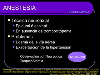 ANESTESIA Técnica neuroaxial Epidural ó espinal En ausencia de trombocitopenia Problemas Edema de la vía aérea Exacerbación de la hipertensión Observación por fibra óptica TraqueoStomía  PREECLAMPSIA Working group report on high blood pressure in pregnancy. National Institutes of Health, Washington, DC 2000 Randomized comparison of general and regional anesthesia for cesarean delivery in pregnancies complicated  by severe preeclampsia. Obstet Gynecol 1995; 86:193   INTUBACION 