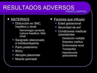 RESULTADOS ADVERSOS MATERNOS Disfunción en SNC, hepático y renal Hemorragia cerebral, ruptura hepática, falla renal Sangrado relacionado a trombocitopenia Parto pretermino RCIU Abruptio placentae Muerte perinatal Factores que influyen Edad gestacional Severidad de enf Condiciones medicas coexistentes Gestación múltiple Diabetes mellitus Enfermedad renal Trombofilia Hipertensión preexistente PREECLAMPSIA 