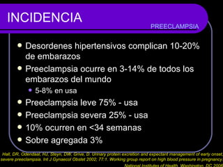INCIDENCIA Desordenes hipertensivos complican 10-20% de embarazos Preeclampsia ocurre en 3-14% de todos los embarazos del mundo 5-8% en usa Preeclampsia leve 75% - usa Preeclampsia severa 25% - usa 10% ocurren en  <34 semanas Sobre agregada 3%  PREECLAMPSIA Hall, DR, Odendaal, HJ, Steyn, DW, Grive, D. Urinary protein excretion and expectant management of early onset,  severe preeclampsia. Int J Gynaecol Obstet 2002; 77:1. Working group report on high blood pressure in pregnancy.  National Institutes of Health, Washington, DC 2006   