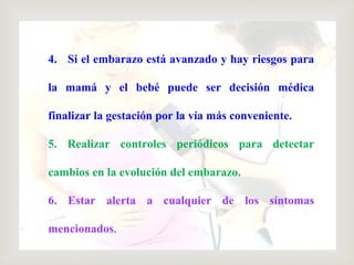 4. Si el embarazo está avanzado y hay riesgos para
la mamá y el bebé puede ser decisión médica
finalizar la gestación por la vía más conveniente.
5. Realizar controles periódicos para detectar
cambios en la evolución del embarazo.
6. Estar alerta a cualquier de los síntomas
mencionados.
 