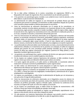 Intervenciones de Enfermería en la paciente con Preeclampsia/Eclampsia
8
 No se debe utilizar inhibidores de la enzima convertidora de angiotensina (IECA) y los
bloqueadores del receptor de angiotensina. No se recomienda el uso de atenolol y prazosina.
 A las pacientes con preeclampsia grave, enviadas a una unidad de tercer nivel de atención, se les
debe elaborar un plan de atención individualizado.
 La administración de sulfato de magnesio es una intervención de probada eficacia que debe
incorporarse para prevenir la eclampsia. El tratamiento no debe suspenderse después de la primera
crisis convulsiva, porque también es efectivo para prevenir la recurrencia.
 Entre las intervenciones de enfermería relacionadas con el manejo de las convulsiones, se
recomienda: mantener vía aérea abierta, permanecer con el paciente durante la crisis, canalizar una
vía intravenosa, según proceda, comprobar el estado neurológico, vigilar los signos vitales, registrar
la duración de la crisis, registrar las características de la crisis, administrar la medicación prescrita, si
es el caso, comprobar la duración y características del período post-ictal.
 Entre las intervenciones de enfermería relacionadas con el diagnóstico, deterioro del intercambio
gaseoso, se recomienda: monitorizar la frecuencia, profundidad y esfuerzo respiratorio, monitorizar
los signos vitales y la saturación de oxigeno, verificar la permeabilidad de la vía aérea, aspirando
secreciones o extrayendo algún cuerpo extraño, si fuera el caso, observar piel y mucosas para
detectar cianosis y monitorizar los efectos de la sedación y los analgésicos en el patrón respiratorio.
 Los profesionales de enfermería deben estar familiarizados con dosis y vías de administración de los
medicamentos utilizados en el tratamiento de las pacientes con eclampsia; el sulfato de magnesio
utilizado para prevenir las crisis convulsivas puede presentar toxicidad, por lo que se deberán
conocer los datos que sugieran intoxicación por magnesio (ausencia de reflejo patelar) y tener
disponible el antídoto (gluconato de calcio).
 Las pacientes con preeclampsia leve o grave y embarazo de término son aptas para la terminación
inmediata del embarazo como la medida terapéutica más efectiva.
 En las mujeres con cualquier trastorno hipertensivo del embarazo, se debe considerar el parto
vaginal a menos que exista una indicación obstétrica para realizar una cesárea.
 Si el parto vaginal está previsto y el cuello uterino es desfavorable, se recomienda realizar la
maduración cervical para aumentar la probabilidad de un parto vaginal exitoso.
 Se debe realizar una determinación de cuenta plaquetaria en todas las mujeres con trastornos
hipertensivos del embarazo que ingresan a sala de expulsión o quirófano.
 La analgesia regional y/o anestesia, son apropiados en las mujeres con un recuento de plaquetas >
75 x 109/L, a menos que exista una coagulopatía, trombocitopenia y administración de un agente
antiplaquetario o anticoagulante.
 En mujeres con preeclampsia, se debe limitar la administración de líquidos por vía intravenosa y
oral, para evitar el riesgo de edema pulmonar.
 Entre las intervenciones de enfermería relacionadas con el diagnóstico exceso de volumen de
líquidos, se recomienda: peso diario de la paciente, evaluar la localización y la extensión del edema,
mantener vía periférica permeable, registrar el llenado capilar, monitorizar las condiciones de las
mucosas y la turgencia de la piel, así como de la ingesta y la excreción.
 En las mujeres con preeclampsia grave, se deben limitar los líquidos de mantenimiento a 80
ml/hora a menos que existan otras pérdidas por ejemplo, hemorragia.
 La tromboprofilaxis puede ser considerada en mujeres con preeclampsia, especialmente tras el
reposo en cama durante más de cuatro días o después de cesárea.
 En toda paciente con trastornos hipertensivos del embarazo cuya presión arterial se mantiene
elevada posterior al alta hospitalaria se les debe dar un plan de seguimiento médico.
 