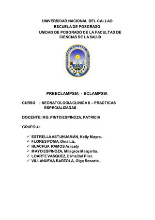 UNIVERSIDAD NACIONAL DEL CALLAO
ESCUELA DE POSGRADO
UNIDAD DE POSGRADO DE LA FACULTAD DE
CIENCIAS DE LA SALUD
PREECLAMPSIA - ECLAMPSIA
CURSO : NEONATOLOGIACLINICA II – PRACTICAS
ESPECIALIZADAS
DOCENTE: MG.PINTO ESPINOZA, PATRICIA
GRUPO 4:
 ESTRELLAASTUHUAMÁN, Kelly Mayra.
 FLORES POMA,Gina Liz.
 HUACHUA RAMOS Aracely
 MAYO ESPINOZA, Milagros Margarita.
 LOARTE VASQUEZ, Erma Del Pilar.
 VILLANUEVA BARZOLA, Olga Rosario.
 