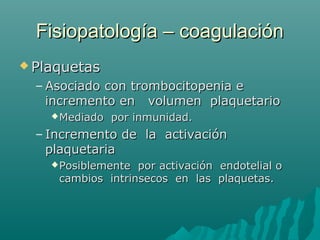 Fisiopatología – coagulaciónFisiopatología – coagulación
 PlaquetasPlaquetas
– Asociado con trombocitopenia eAsociado con trombocitopenia e
incremento en volumen plaquetarioincremento en volumen plaquetario
Mediado por inmunidad.Mediado por inmunidad.
– Incremento de la activaciónIncremento de la activación
plaquetariaplaquetaria
Posiblemente por activación endotelial oPosiblemente por activación endotelial o
cambios intrinsecos en las plaquetas.cambios intrinsecos en las plaquetas.
 