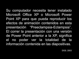 Su computador necesita tener instalado
Microsoft Office XP o Microsoft Power
Point XP para que pueda reproducir los
efectos de animación contenidos en esta
presentación “Preeclampsia-Eclampsia”.
El correr la presentación con una versión
de Power Point anterior a la XP, significa
el no poder ver la totalidad de la
información contenida en las diapositivas.
DGS. 2003
 