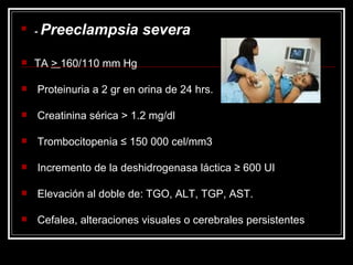 -  Preeclampsia severa TA  >  160/110 mm Hg Proteinuria a 2 gr en orina de 24 hrs. Creatinina sérica > 1.2 mg/dl Trombocitopenia ≤ 150 000 cel/mm3 Incremento de la deshidrogenasa láctica ≥ 600 UI Elevación al doble de: TGO, ALT, TGP, AST. Cefalea, alteraciones visuales o cerebrales persistentes 