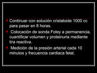 Continuar con solución cristaloide 1000 cc para pasar en 8 horas. Colocación de sonda Foley a permanencia, cuantificar volumen y proteinuria mediante tira reactiva. Medición de la presión arterial cada 10 minutos y frecuencia cardiaca fetal. 