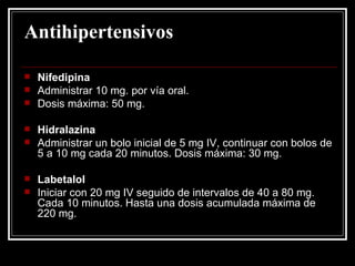 Antihipertensivos Nifedipina Administrar 10 mg. por vía oral. Dosis máxima: 50 mg. Hidralazina Administrar un bolo inicial de 5 mg IV, continuar con bolos de 5 a 10 mg cada 20 minutos. Dosis máxima: 30 mg. Labetalol Iniciar con 20 mg IV seguido de intervalos de 40 a 80 mg. Cada 10 minutos. Hasta una dosis acumulada máxima de 220 mg.  