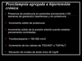 Preeclampsia agregada a hipertensión crónica Presencia de proteinuria en pacientes previamente (<20 semanas de gestación) hipertensas y sin proteinuria. . Incremento súbito de proteinuria  Incremento súbito de la presión arterial cuando estaban previamente controladas. Trombocitopenia < 150 000 mm3 Incremento de los valores de TGO/AST o TGP/ALT. Elevación de niveles de ácido úrico ≥6 mg/dl 