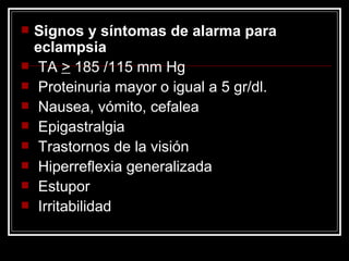 Signos y síntomas de alarma para eclampsia TA  >  185 /115 mm Hg Proteinuria mayor o igual a 5 gr/dl. Nausea, vómito, cefalea Epigastralgia Trastornos de la visión Hiperreflexia generalizada Estupor Irritabilidad 