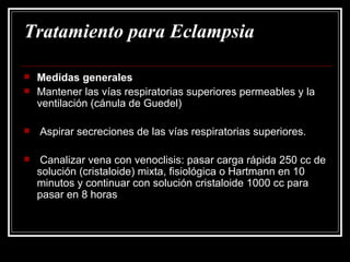 Tratamiento para Eclampsia Medidas generales Mantener las vías respiratorias superiores permeables y la ventilación (cánula de Guedel) Aspirar secreciones de las vías respiratorias superiores. Canalizar vena con venoclisis: pasar carga rápida 250 cc de solución (cristaloide) mixta, fisiológica o Hartmann en 10 minutos y continuar con solución cristaloide 1000 cc para pasar en 8 horas 
