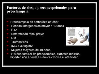 Factores de riesgo preconcepcionales para preeclampsia Preeclampsia en embarazo anterior Periodo intergenésico mayor a 10 años HTA Enfermedad renal previa DM Trombofilias IMC ≥ 30 kg/m2 Mujeres mayores de 40 años Historia familiar de preeclampsia, diabetes mellitus, hipertensión arterial sistémica crónica e infertilidad 