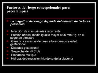 Factores de riesgo concepcionales para preeclampsia La magnitud del riesgo depende del número de factores presentes Infección de vías urinarias recurrente Presión arterial media igual o mayor a 95 mm Hg. en el segundo trimestre Ganancia excesiva de peso a lo esperado a edad gestacional Diabetes gestacional Sospecha de  (RCIU) Embarazo múltiple Hidrops/degeneración hidrópica de la placenta 
