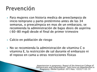  Para mujeres con historia medica de preeclampsia de
inicio temprano y parto pretérmino antes de las 34
semanas, o preecalmpsia en mas de un embarazo, se
recomienda la administración de bajas dosis de aspirina
( 60-80 mgd) desde el final de primer trimestre
 Calcio en población de riesgo
 No se recomienda la administración de vitamina C o
vitamina E, la restricción de sal durante el embarazo ni
el reposo en cama u otras restricciones físicas
Hypertension in pregnancy. Report of the American College of
Obstetricians and Gynecologists’ Task Force on Hypertension in
Pregnancy. Obstet Gynecol. 2013 Nov; 122(5):1122-31
 