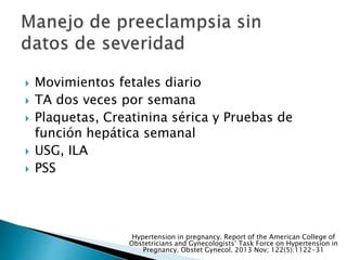  Movimientos fetales diario
 TA dos veces por semana
 Plaquetas, Creatinina sérica y Pruebas de
función hepática semanal
 USG, ILA
 PSS
Hypertension in pregnancy. Report of the American College of
Obstetricians and Gynecologists’ Task Force on Hypertension in
Pregnancy. Obstet Gynecol. 2013 Nov; 122(5):1122-31
 