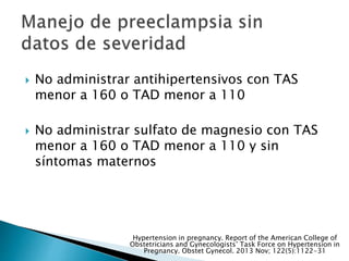  No administrar antihipertensivos con TAS
menor a 160 o TAD menor a 110
 No administrar sulfato de magnesio con TAS
menor a 160 o TAD menor a 110 y sin
síntomas maternos
Hypertension in pregnancy. Report of the American College of
Obstetricians and Gynecologists’ Task Force on Hypertension in
Pregnancy. Obstet Gynecol. 2013 Nov; 122(5):1122-31
 