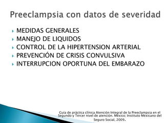  MEDIDAS GENERALES
 MANEJO DE LIQUIDOS
 CONTROL DE LA HIPERTENSION ARTERIAL
 PREVENCIÓN DE CRISIS CONVULSIVA
 INTERRUPCION OPORTUNA DEL EMBARAZO
Guía de práctica clínica Atención Integral de la Preeclampsia en el
Segundo y Tercer nivel de atención. México; Instituto Méxicano del
Seguro Social, 2009.
 