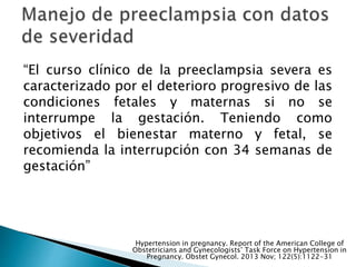 “El curso clínico de la preeclampsia severa es
caracterizado por el deterioro progresivo de las
condiciones fetales y maternas si no se
interrumpe la gestación. Teniendo como
objetivos el bienestar materno y fetal, se
recomienda la interrupción con 34 semanas de
gestación”
Hypertension in pregnancy. Report of the American College of
Obstetricians and Gynecologists’ Task Force on Hypertension in
Pregnancy. Obstet Gynecol. 2013 Nov; 122(5):1122-31
 