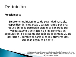 Preeclampsia
Síndrome multisistémico de severidad variable,
especifico del embarazo , caracterizado por una
reducción de la perfusión sistémica generada por
vasoespasmo y activación de los sistemas de
coagulación. Se presenta después de la semana 20 de
gestación , durante el parto o en las primeras dos
semanas después de este .
Guía de práctica clínica Atención Integral de la Preeclampsia en el
Segundo y Tercer nivel de atención. México; Instituto Méxicano del
Seguro Social, 2009.
 