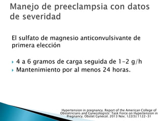El sulfato de magnesio anticonvulsivante de
primera elección
 4 a 6 gramos de carga seguida de 1-2 g/h
 Mantenimiento por al menos 24 horas.
Hypertension in pregnancy. Report of the American College of
Obstetricians and Gynecologists’ Task Force on Hypertension in
Pregnancy. Obstet Gynecol. 2013 Nov; 122(5):1122-31
 