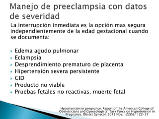 La interrupción inmediata es la opción mas segura
independientemente de la edad gestacional cuando
se documenta:
 Edema agudo pulmonar
 Eclampsia
 Desprendimiento prematuro de placenta
 Hipertensión severa persistente
 CID
 Producto no viable
 Pruebas fetales no reactivas, muerte fetal
Hypertension in pregnancy. Report of the American College of
Obstetricians and Gynecologists’ Task Force on Hypertension in
Pregnancy. Obstet Gynecol. 2013 Nov; 122(5):1122-31
 