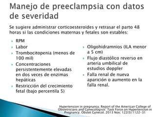  RPM
 Labor
 Trombocitopenia (menos de
100 mil)
 Concentraciones
persistentemente elevadas
en dos veces de enzimas
hepáticas
 Restricción del crecimiento
fetal (bajo percentila 5)
 Oligohidramnios (ILA menor
a 5 cm)
 Flujo diastólico reverso en
arteria umbilical de
estudios doppler
 Falla renal de nueva
aparición o aumento en la
falla renal.
Se sugiere administrar corticoesteroides y retrasar el parto 48
horas si las condiciones maternas y fetales son estables:
Hypertension in pregnancy. Report of the American College of
Obstetricians and Gynecologists’ Task Force on Hypertension in
Pregnancy. Obstet Gynecol. 2013 Nov; 122(5):1122-31
 