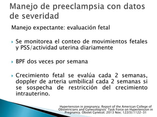 Manejo expectante: evaluación fetal
 Se monitorea el conteo de movimientos fetales
y PSS/actividad uterina diariamente
 BPF dos veces por semana
 Crecimiento fetal se evalúa cada 2 semanas,
doppler de arteria umbilical cada 2 semanas si
se sospecha de restricción del crecimiento
intrauterino.
Hypertension in pregnancy. Report of the American College of
Obstetricians and Gynecologists’ Task Force on Hypertension in
Pregnancy. Obstet Gynecol. 2013 Nov; 122(5):1122-31
 