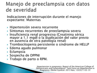 Indicaciones de interrupción durante el manejo
expectante: Maternas
 Hipertensión severa recurrente
 Síntomas recurrentes de preeclampsia severa
 Insuficiencia renal progresiva (Creatinina sérica
mayor a 1.1 mgdl o la duplicación del valor previo
en ausencia de otra patología renal)
 Trombocitopenia persistente o síndrome de HELLP
 Edema agudo pulmonar
 Eclampsia
 Sospecha de DPPNI
 Trabajo de parto o RPM.
Hypertension in pregnancy. Report of the American College of
Obstetricians and Gynecologists’ Task Force on Hypertension in
Pregnancy. Obstet Gynecol. 2013 Nov; 122(5):1122-31
 