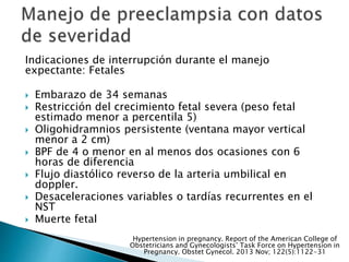 Indicaciones de interrupción durante el manejo
expectante: Fetales
 Embarazo de 34 semanas
 Restricción del crecimiento fetal severa (peso fetal
estimado menor a percentila 5)
 Oligohidramnios persistente (ventana mayor vertical
menor a 2 cm)
 BPF de 4 o menor en al menos dos ocasiones con 6
horas de diferencia
 Flujo diastólico reverso de la arteria umbilical en
doppler.
 Desaceleraciones variables o tardías recurrentes en el
NST
 Muerte fetal
Hypertension in pregnancy. Report of the American College of
Obstetricians and Gynecologists’ Task Force on Hypertension in
Pregnancy. Obstet Gynecol. 2013 Nov; 122(5):1122-31
 