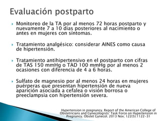  Monitoreo de la TA por al menos 72 horas postparto y
nuevamente 7 a 10 dias posteriores al nacimiento o
antes en mujeres con síntomas.
 Tratamiento analgésico: considerar AINES como causa
de hipertensión.
 Tratamiento antihipertensivo en el postparto con cifras
de TAS 150 mmHg o TAD 100 mmHg por al menos 2
ocasiones con diferencia de 4 a 6 horas.
 Sulfato de magnesio por al menos 24 horas en mujeres
puérperas que presentan hipertensión de nueva
aparición asociada a cefalea o visión borrosa o
preeclampsia con hipertensión severa.
Hypertension in pregnancy. Report of the American College of
Obstetricians and Gynecologists’ Task Force on Hypertension in
Pregnancy. Obstet Gynecol. 2013 Nov; 122(5):1122-31
 