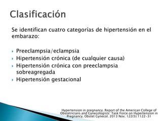 Se identifican cuatro categorías de hipertensión en el
embarazo:
 Preeclampsia/eclampsia
 Hipertensión crónica (de cualquier causa)
 Hipertensión crónica con preeclampsia
sobreagregada
 Hipertensión gestacional
Hypertension in pregnancy. Report of the American College of
Obstetricians and Gynecologists’ Task Force on Hypertension in
Pregnancy. Obstet Gynecol. 2013 Nov; 122(5):1122-31
 