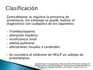 Generalmente se requiere la presencia de
proteinuria. Sin embargo se puede realizar el
diagnostico con cualquiera de los siguientes:
 Trombocitopenia
 alteración hepática
 insuficiencia renal
 edema pulmonar
 alteraciones visuales o cerebrales.
 Se considera al síndrome de HELLP un subtipo de
preeclampsia.
Hypertension in pregnancy. Report of the American College of
Obstetricians and Gynecologists’ Task Force on Hypertension in
Pregnancy. Obstet Gynecol. 2013 Nov; 122(5):1122-31
 