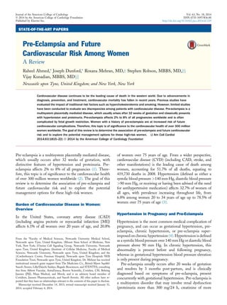 STATE-OF-THE-ART PAPERS
Pre-Eclampsia and Future
Cardiovascular Risk Among Women
A Review
Raheel Ahmed,* Joseph Dunford,* Roxana Mehran, MD,y Stephen Robson, MBBS, MD,zx
Vijay Kunadian, MBBS, MDxjj
Newcastle upon Tyne, United Kingdom; and New York, New York
Cardiovascular disease continues to be the leading cause of death in the western world. Due to advancements in
diagnosis, prevention, and treatment, cardiovascular mortality has fallen in recent years. Previous studies have
evaluated the impact of traditional risk factors such as hypercholesterolemia and smoking. However, limited studies
have been conducted to evaluate sex discrepancies among patients with cardiovascular disease. Pre-eclampsia is a
multisystem placentally mediated disease, which usually arises after 32 weeks of gestation and classically presents
with hypertension and proteinuria. Pre-eclampsia affects 2% to 8% of all pregnancies worldwide and is often
complicated by fetal growth restriction. Women with a history of pre-eclampsia are at increased risk of future
cardiovascular complications. Therefore, this topic is of signiﬁcance to the cardiovascular health of over 300 million
women worldwide. The goal of this review is to determine the association of pre-eclampsia and future cardiovascular
risk and to explore the potential management options for these high-risk women. (J Am Coll Cardiol
2014;63:1815–22) ª 2014 by the American College of Cardiology Foundation
Pre-eclampsia is a multisystem placentally mediated disease,
which usually occurs after 32 weeks of gestation, with
distinctive features of hypertension and proteinuria. Pre-
eclampsia affects 2% to 8% of all pregnancies (1). There-
fore, this topic is of signiﬁcance to the cardiovascular health
of over 300 million women worldwide (2). The goal of this
review is to determine the association of pre-eclampsia and
future cardiovascular risk and to explore the potential
management options for these high-risk women.
Burden of Cardiovascular Disease in Women:
Overview
In the United States, coronary artery disease (CAD)
(including angina pectoris or myocardial infarction [MI])
affects 6.1% of all women over 20 years of age, and 20.8%
of women over 75 years of age. From a wider perspective,
cardiovascular disease (CVD) (including CAD, stroke, and
other manifestations) is the leading cause of death among
women, accounting for 51.7% of all deaths, equating to
419,730 deaths in 2008. Hypertension (deﬁned as either a
systolic blood pressure >140 mm Hg, diastolic blood pressure
>90 mm Hg, or receiving or having been advised of the need
for antihypertensive medication) affects 32.7% of women of
all ages, with prevalence increasing throughout life, from
6.8% among women 20 to 34 years of age up to 78.5% of
women over 75 years of age (3).
Hypertension in Pregnancy and Pre-Eclampsia
Hypertension is the most common medical complication of
pregnancy, and can occur as gestational hypertension, pre-
eclampsia, chronic hypertension, or pre-eclampsia super-
imposed on chronic hypertension (4). Hypertension is deﬁned
as a systolic blood pressure over 140 mm Hg or diastolic blood
pressure above 90 mm Hg. In chronic hypertension, this
abnormality is present before and following pregnancy,
whereas in gestational hypertension blood pressure elevation
is only present during pregnancy.
Pre-eclampsia usually occurs after 20 weeks of gestation
and resolves by 3 months post-partum, and is clinically
diagnosed based on symptoms of pre-eclampsia, present
concurrently with gestational hypertension. Pre-eclampsia is
a multisystem disorder that may involve renal dysfunction
(proteinuria more than 300 mg/24 h, creatinine of more
From the *Faculty of Medical Sciences, Newcastle University Medical School,
Newcastle upon Tyne, United Kingdom; yMount Sinai School of Medicine, New
York, New York; zUterine Cell Signaling Group, Newcastle University, Newcastle
upon Tyne, United Kingdom; xInstitute of Cellular Medicine, Faculty of Medical
Sciences, Newcastle University, Newcastle upon Tyne, United Kingdom; and the
jjCardiothoracic Centre, Freeman Hospital, Newcastle upon Tyne Hospitals NHS
Foundation Trust, Newcastle upon Tyne, United Kingdom. Dr. Mehran has received
institutional research grant support from The Medicines Co., Bristol-Myers Squibb/
Sanoﬁ-Avents, Lilly/Daiichi Sankyo, Regado Biosciences, and STENTYS; consulting
fees from Abbott Vascular, AstraZeneca, Boston Scientiﬁc, Covidien, CSL Behring
Janssen (JNJ), Maya Medical, and Merck; and is an advisory board member of
Covidiem, Janssen Pharmaceuticals, and Sanoﬁ-Aventis. All other authors have re-
ported that they have no relationships relevant to the contents of this paper to disclose.
Manuscript received December 14, 2013; revised manuscript received January 31,
2014, accepted February 4, 2014.
Journal of the American College of Cardiology Vol. 63, No. 18, 2014
Ó 2014 by the American College of Cardiology Foundation ISSN 0735-1097/$36.00
Published by Elsevier Inc. http://dx.doi.org/10.1016/j.jacc.2014.02.529
 