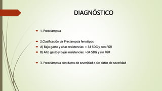 DIAGNÓSTICO
 1. Preeclampsia
 2.Clasificación de Preclampsia fenotipos:
 A) Bajo gasto y altas resistencias: < 34 SDG y con FGR
 B) Alto gasto y bajas resistencias: >34 SDG y sin FGR
 3. Preeclampsia con datos de severidad o sin datos de severidad
 