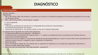 DIAGNÓSTICO
Criterios diagnósticos
Siempre necesario. . .
Hipertensión
• PAS ≥140 mmHg o PAD ≥90 mmHg en 2 ocasiones con al menos 4 h de diferencia después de 20 semanas de gestación en una mujer
con PA previa normal
• PAS ≥ 160 mm Hg o PAD ≥ 110 mm Hg en 1 ocasión
. . .Y 1 de los siguientes
proteinuria
• ≥300 mg por recolección de orina de 24 h (o extrapolada de la recolección cronometrada), o
• Cociente proteína/creatinina ≥0,3 mg/dl, o
• Lectura de tira reactiva de 2+ (se usa solo cuando no hay otros métodos disponibles)
O cualquiera de los siguientes (en ausencia de proteinuria)
• Trombocitopenia:Recuento de plaquetas <100.000/mm 3
• Insuficiencia renal: Concentración de creatinina sérica > 1,1 mg/dl o una duplicación de la concentración de creatinina sérica en
ausencia de otra enfermedad renal
• Deterioro de la función hepática: Concentración elevada de transaminasas hepáticas a 2 veces lo normal. Dolor severo persistente en el
cuadrante superior derecho o epigástrico que no responde a la medicación
• Edema pulmonar
• Signos neurológicos: Cefalea de inicio reciente que no responde a la medicación y no se explica por diagnósticos alternativos o
síntomas visuales. Alteraciones visuales
• Restricción del crecimiento fetal : Peso fetal estimado < percentil 10
Christopher W. Ives, Rachel Sinkey, Indranee Rajapreyar. Preeclampsia-Pathophysiology and clinical presentations: JACC State-of-the –Art Review. J Am Coll Cardiol. 2020
 