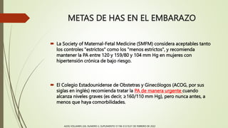 METAS DE HAS EN EL EMBARAZO
 La Society of Maternal-Fetal Medicine (SMFM) considera aceptables tanto
los controles "estrictos" como los "menos estrictos", y recomienda
mantener la PA entre 120 y 159/80 y 104 mm Hg en mujeres con
hipertensión crónica de bajo riesgo.
 El Colegio Estadounidense de Obstetras y Ginecólogos (ACOG, por sus
siglas en inglés) recomienda tratar la PA de manera urgente cuando
alcanza niveles graves (es decir, ≥160/110 mm Hg), pero nunca antes, a
menos que haya comorbilidades.
AJOG VOLUMEN 226, NUMERO 2, SUPLEMENTO S1196-S1210,01 DE FEBRERO DE 2022
 