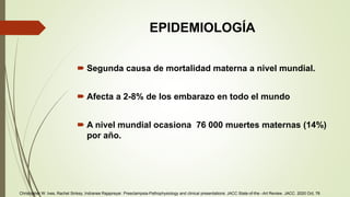 EPIDEMIOLOGÍA
 Segunda causa de mortalidad materna a nivel mundial.
 Afecta a 2-8% de los embarazo en todo el mundo
 A nivel mundial ocasiona 76 000 muertes maternas (14%)
por año.
Christopher W. Ives, Rachel Sinkey, Indranee Rajapreyar. Preeclampsia-Pathophysiology and clinical presentations: JACC State-of-the –Art Review. JACC. 2020 Oct, 76
 
