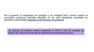 Por lo general, el diagnóstico se persigue y se investiga más a fondo cuando se
encuentran presiones arteriales elevadas en las citas obstétricas prenatales en
pacientes embarazadas después de 20 semanas de gestación
Las lecturas de presión arterial superiores a 160/110 mm Hg cumplen los
criterios de presión arterial para la preeclampsia preeclampsia grave
 