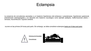 Eclampsia
La presencia de convulsiones asociadas a un trastorno hipertensivo del embarazo ( preeclampsia, hipertension gestcional,
preeclampsia sobreagragada) y se descarta otro trastorno neurologico como ejemplo epilepsia, malformaciones arterio –
venosas, neuroinfeccion, hypoxia cerebral.
ocurren en las primera 24 horas post parto. Sin embargo, se debe considerar eclampsia hasta por 8 dias post parto
 