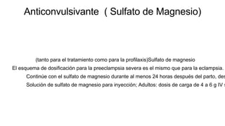 Anticonvulsivante ( Sulfato de Magnesio)
(tanto para el tratamiento como para la profilaxis)Sulfato de magnesio
El esquema de dosificación para la preeclampsia severa es el mismo que para la eclampsia.
Continúe con el sulfato de magnesio durante al menos 24 horas después del parto, des
Solución de sulfato de magnesio para inyección; Adultos: dosis de carga de 4 a 6 g IV s
 